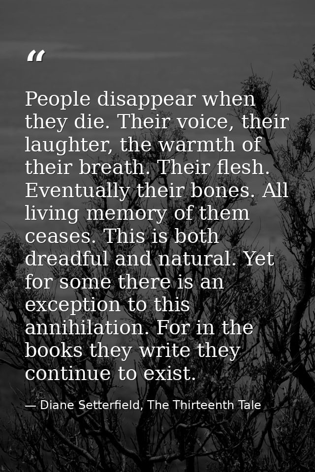 People disappear when they die. Their voice, their laughter, the warmth of their breath. Their flesh. Eventually their b — Diane Setterfield, The Thirteenth Tale
