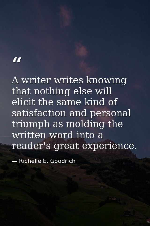 A writer writes knowing that nothing else will elicit the same kind of satisfaction and personal triumph as molding the  — Richelle E. Goodrich