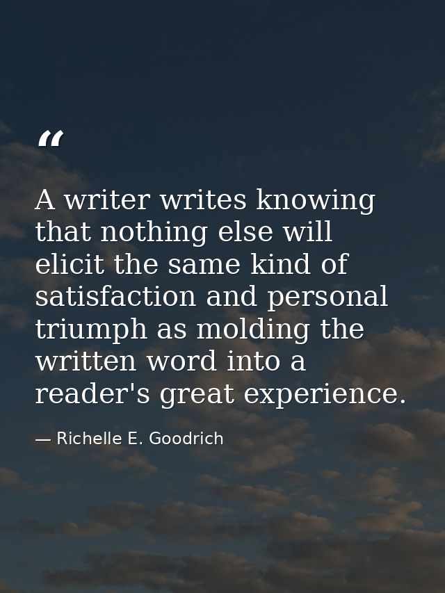 A writer writes knowing that nothing else will elicit the same kind of satisfaction and personal triumph as molding the  — Richelle E. Goodrich