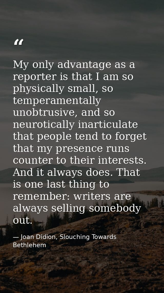 My only advantage as a reporter is that I am so physically small, so temperamentally unobtrusive, and so neurotically in — Joan Didion, Slouching Towards Bethlehem