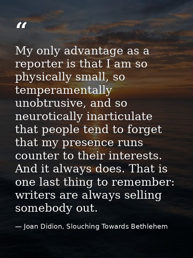 My only advantage as a reporter is that I am so physically small, so temperamentally unobtrusive, and so neurotically in — Joan Didion, Slouching Towards Bethlehem