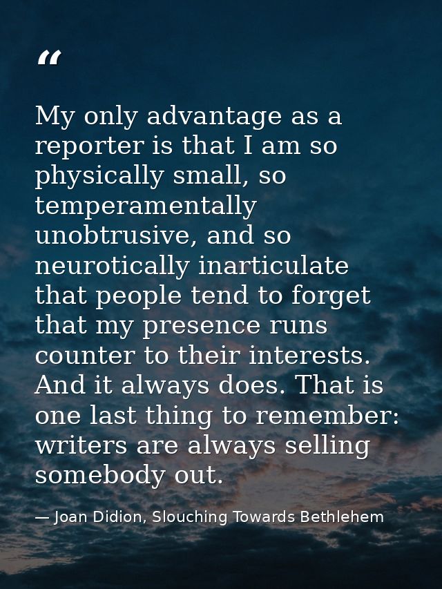 My only advantage as a reporter is that I am so physically small, so temperamentally unobtrusive, and so neurotically in — Joan Didion, Slouching Towards Bethlehem