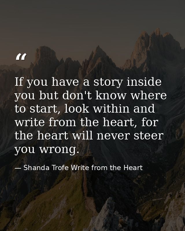 If you have a story inside you but don't know where to start, look within and write from the heart, for the heart will n — Shanda Trofe Write from the Heart