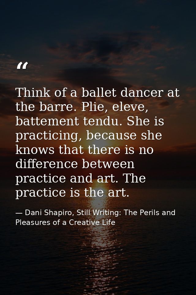 Think of a ballet dancer at the barre. Plie, eleve, battement tendu. She is practicing, because she knows that there is  — Dani Shapiro, Still Writing: The Perils and Pleasures of a Creative Life