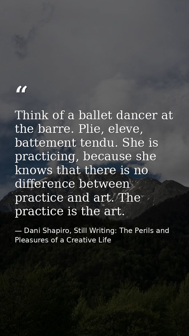 Think of a ballet dancer at the barre. Plie, eleve, battement tendu. She is practicing, because she knows that there is  — Dani Shapiro, Still Writing: The Perils and Pleasures of a Creative Life