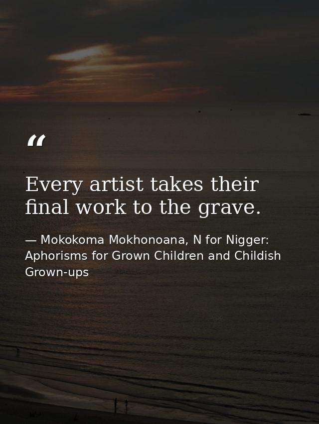 Every artist takes their final work to the grave. — Mokokoma Mokhonoana, N for Nigger: Aphorisms for Grown Children and Childish Grown-ups