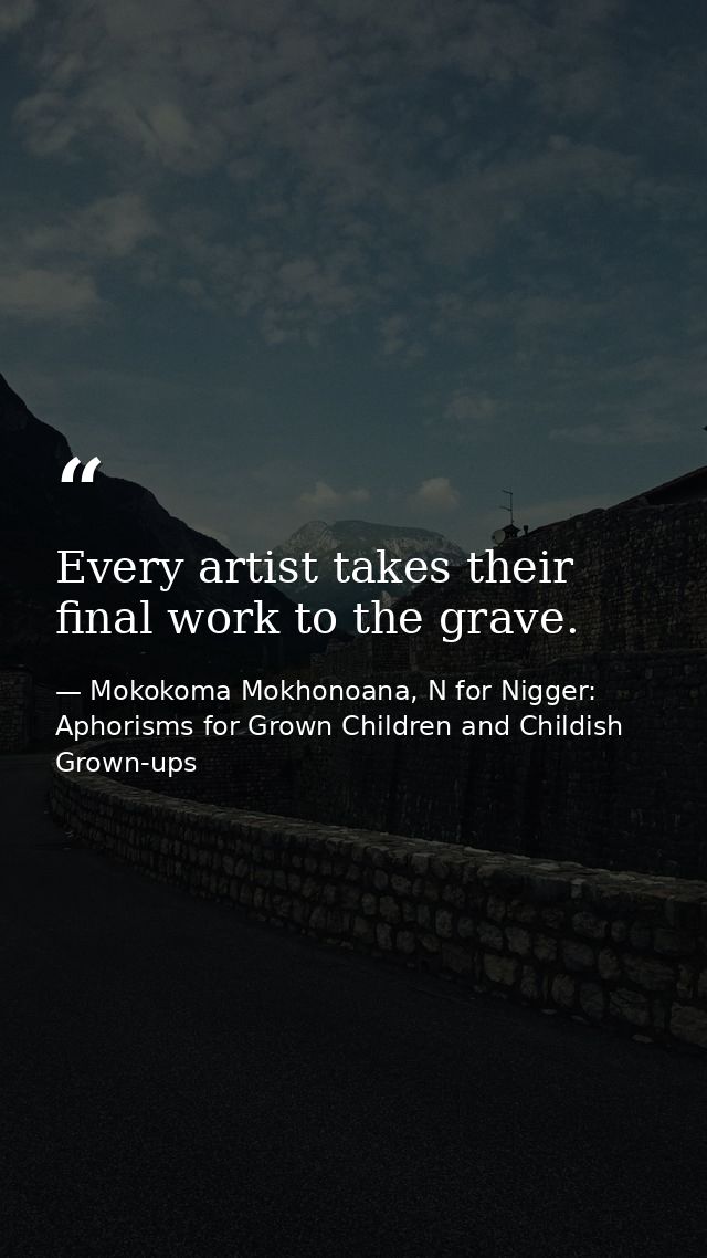 Every artist takes their final work to the grave. — Mokokoma Mokhonoana, N for Nigger: Aphorisms for Grown Children and Childish Grown-ups