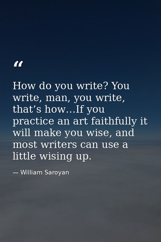 How do you write? You write, man, you write, that’s how…If you practice an art faithfully it will make you wise, and mos — William Saroyan