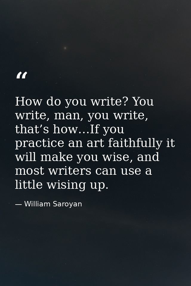 How do you write? You write, man, you write, that’s how…If you practice an art faithfully it will make you wise, and mos — William Saroyan