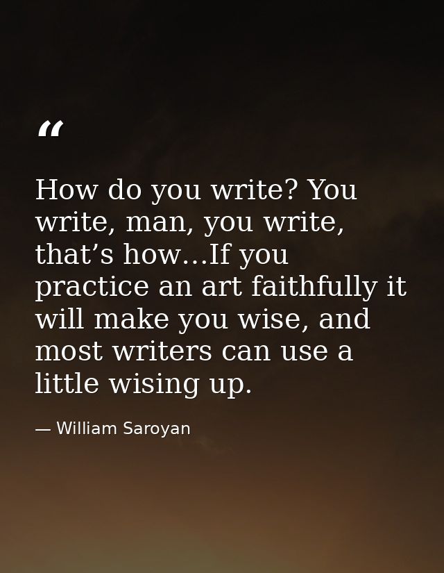 How do you write? You write, man, you write, that’s how…If you practice an art faithfully it will make you wise, and mos — William Saroyan