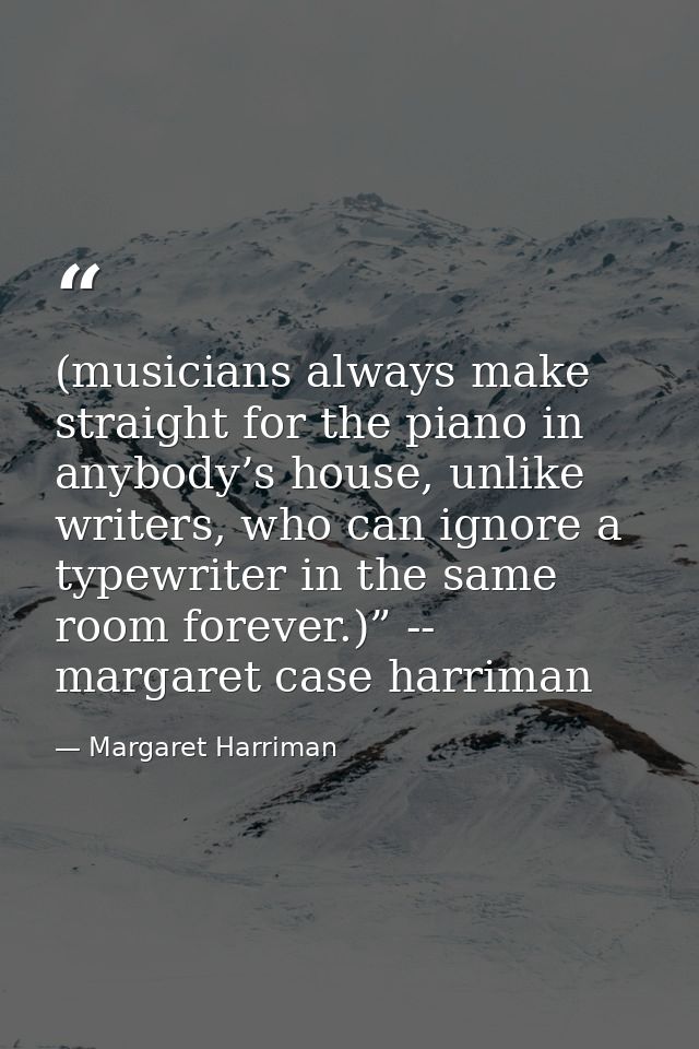 (musicians always make straight for the piano in anybody’s house, unlike writers, who can ignore a typewriter in the sam — Margaret Harriman