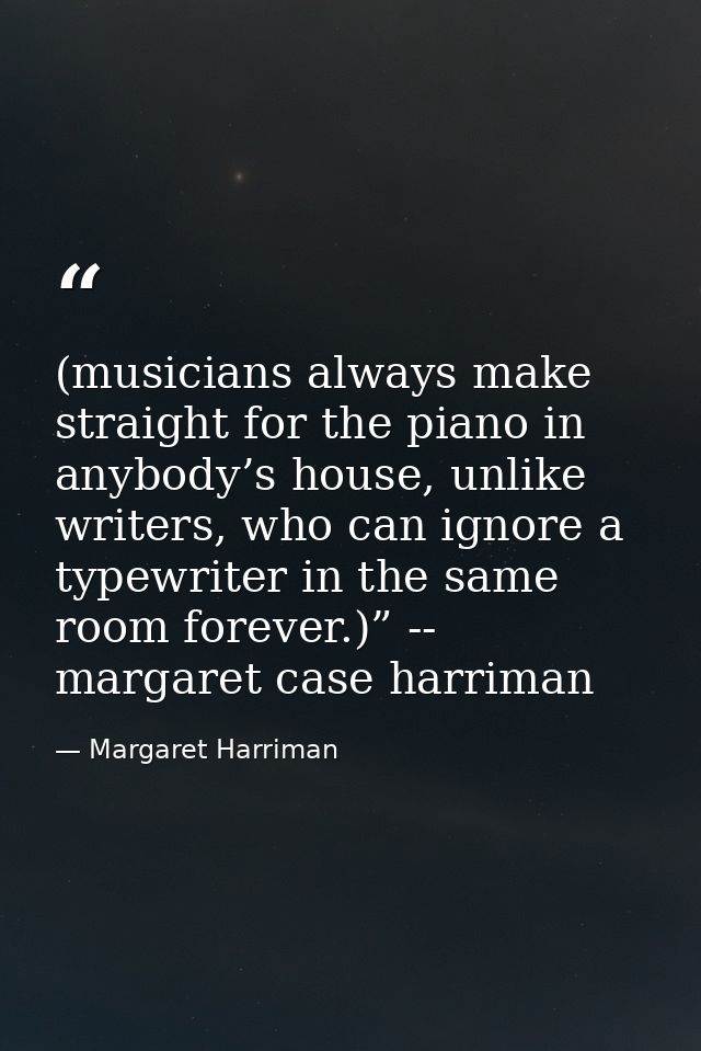 (musicians always make straight for the piano in anybody’s house, unlike writers, who can ignore a typewriter in the sam — Margaret Harriman