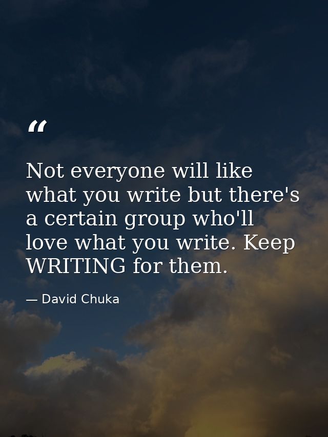 Not everyone will like what you write but there's a certain group who'll love what you write. Keep WRITING for them. — David Chuka