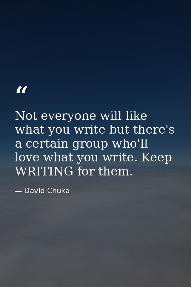Not everyone will like what you write but there's a certain group who'll love what you write. Keep WRITING for them. — David Chuka