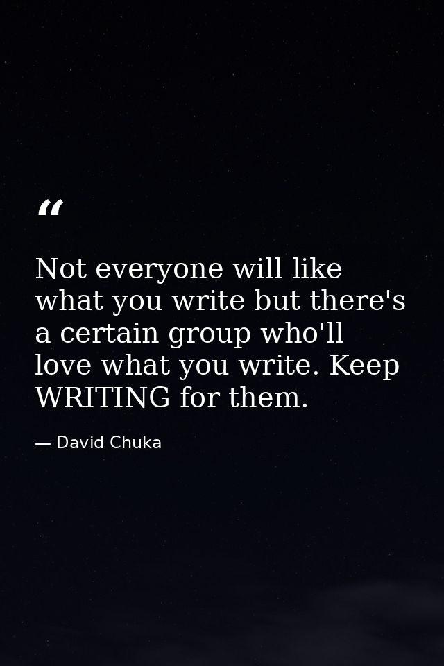 Not everyone will like what you write but there's a certain group who'll love what you write. Keep WRITING for them. — David Chuka