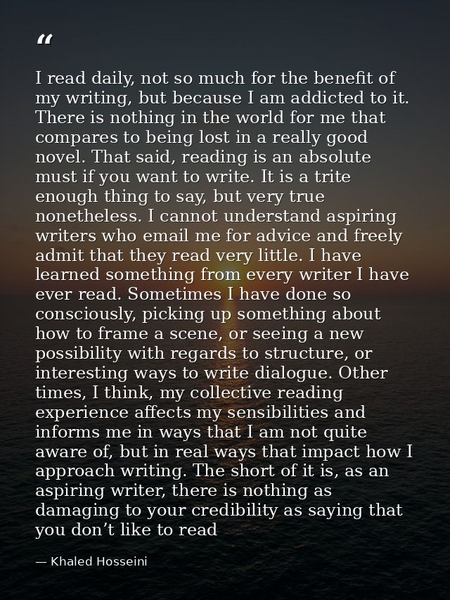 I read daily, not so much for the benefit of my writing, but because I am addicted to it. There is nothing in the world  — Khaled Hosseini