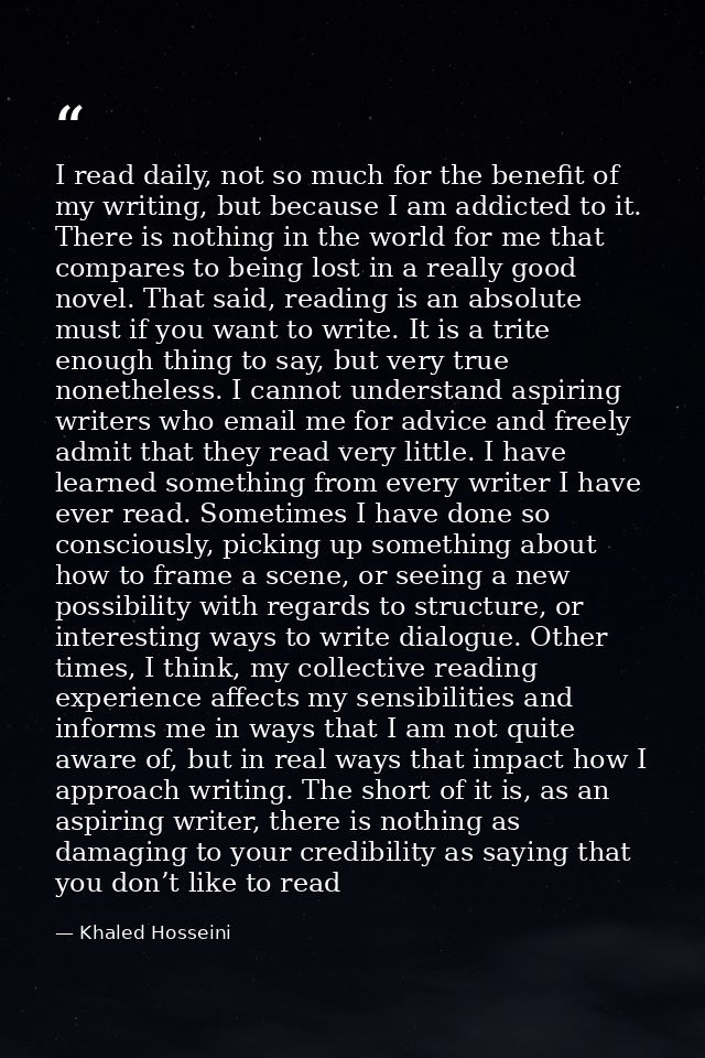 I read daily, not so much for the benefit of my writing, but because I am addicted to it. There is nothing in the world  — Khaled Hosseini