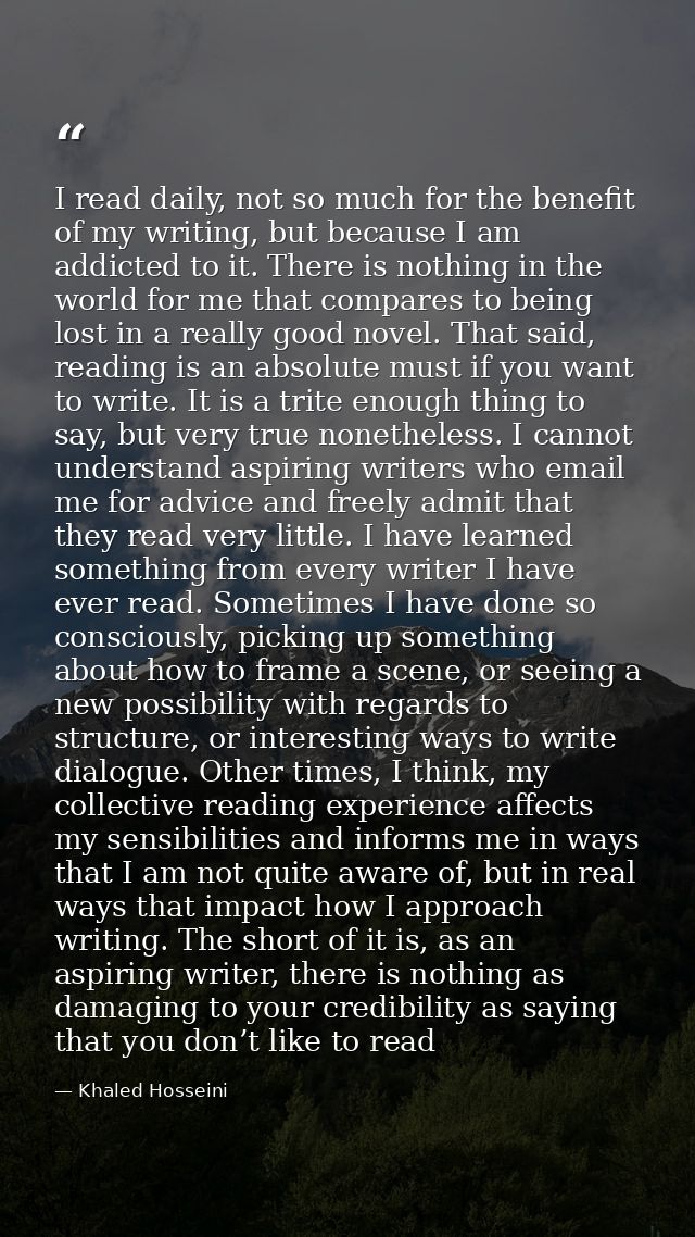 I read daily, not so much for the benefit of my writing, but because I am addicted to it. There is nothing in the world  — Khaled Hosseini