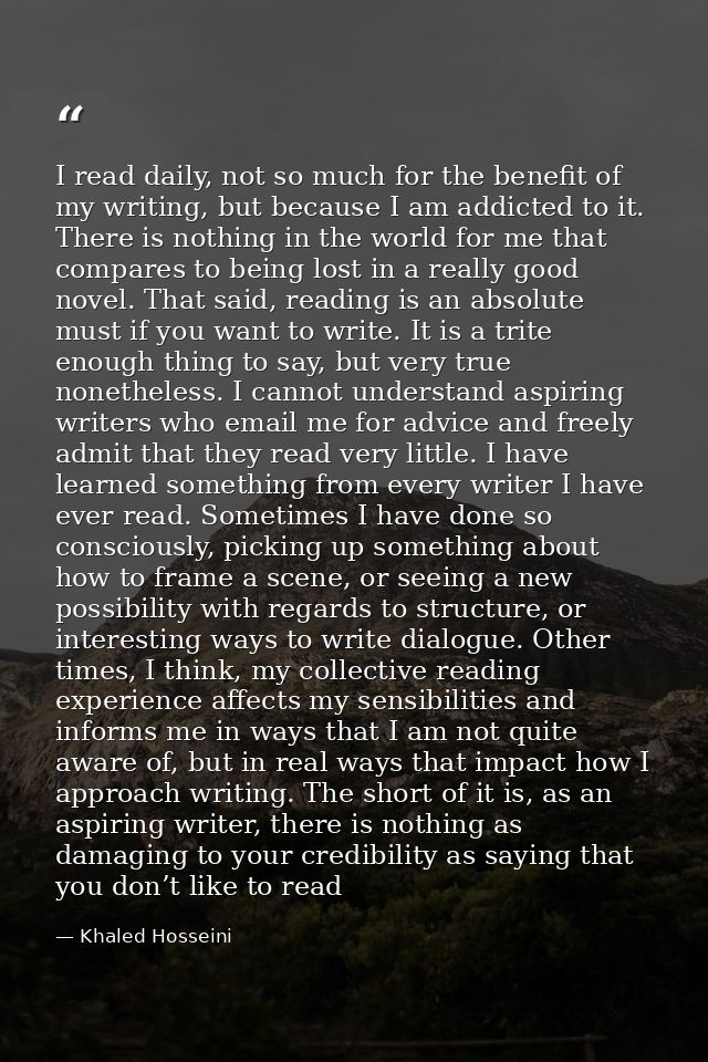 I read daily, not so much for the benefit of my writing, but because I am addicted to it. There is nothing in the world  — Khaled Hosseini