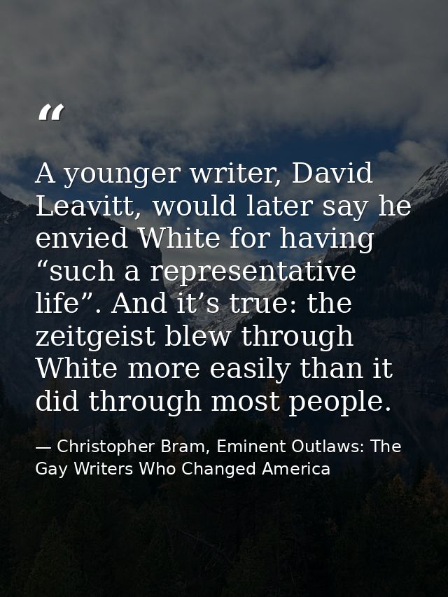 A younger writer, David Leavitt, would later say he envied White for having “such a representative life”. And it’s true: — Christopher Bram, Eminent Outlaws: The Gay Writers Who Changed America