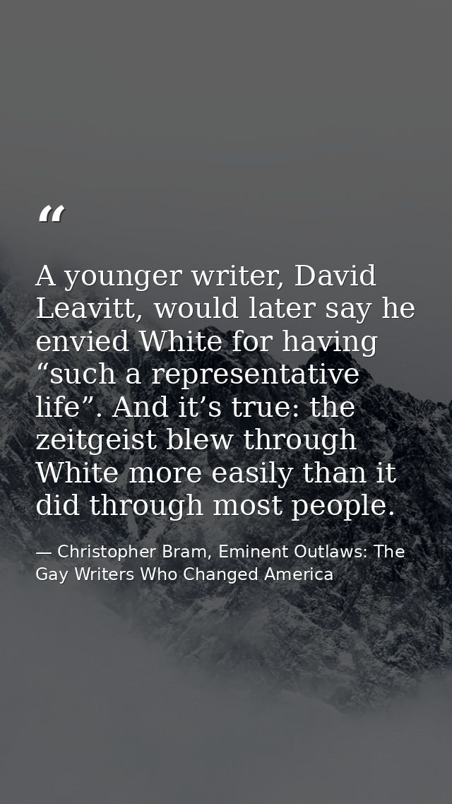 A younger writer, David Leavitt, would later say he envied White for having “such a representative life”. And it’s true: — Christopher Bram, Eminent Outlaws: The Gay Writers Who Changed America