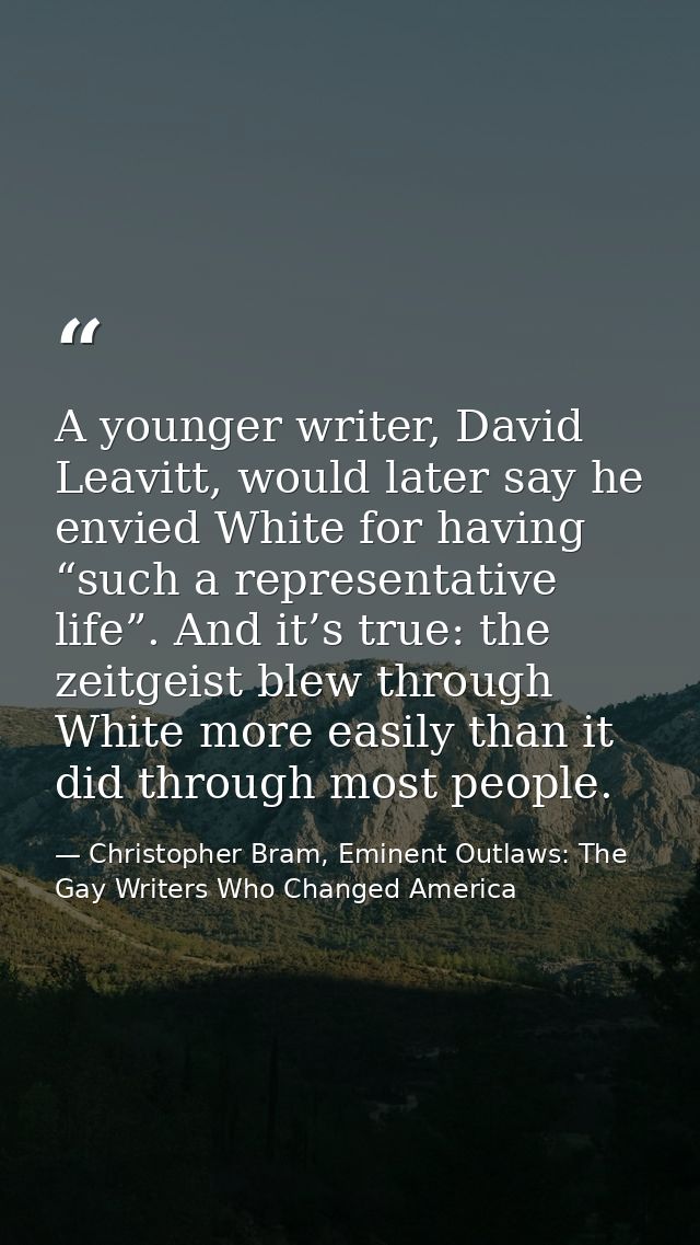 A younger writer, David Leavitt, would later say he envied White for having “such a representative life”. And it’s true: — Christopher Bram, Eminent Outlaws: The Gay Writers Who Changed America