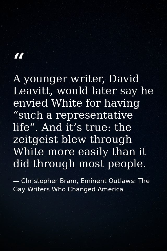A younger writer, David Leavitt, would later say he envied White for having “such a representative life”. And it’s true: — Christopher Bram, Eminent Outlaws: The Gay Writers Who Changed America