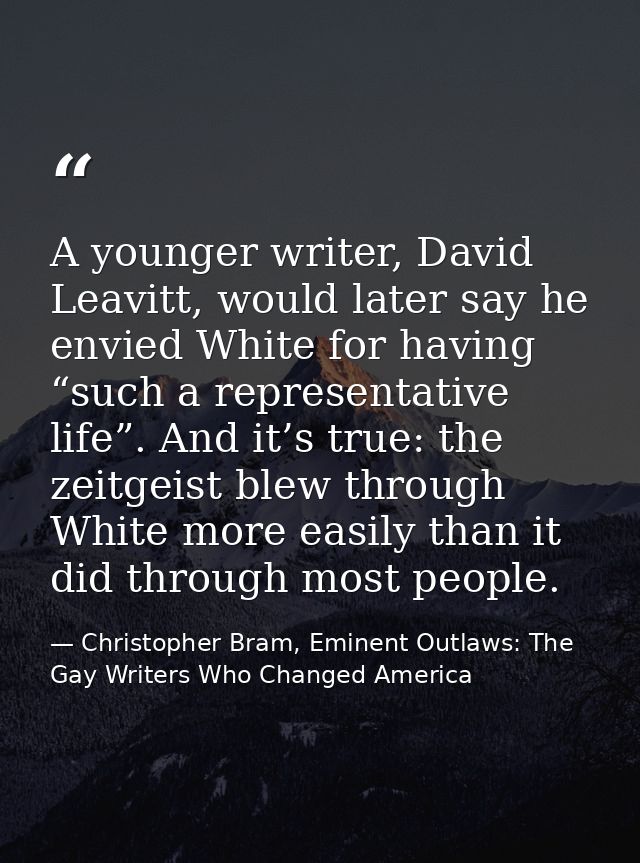 A younger writer, David Leavitt, would later say he envied White for having “such a representative life”. And it’s true: — Christopher Bram, Eminent Outlaws: The Gay Writers Who Changed America