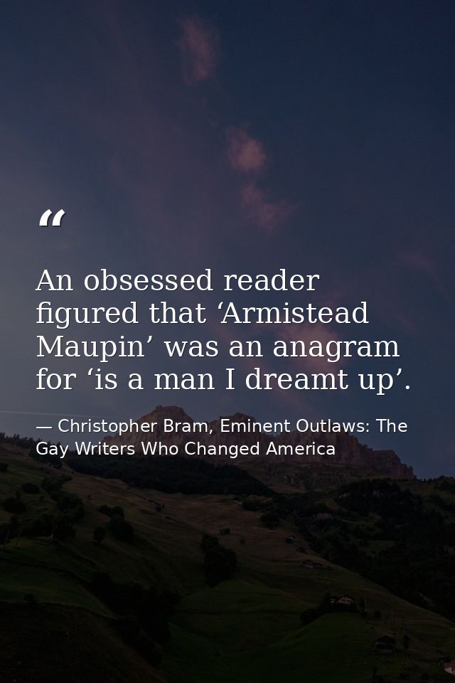 An obsessed reader figured that ‘Armistead Maupin’ was an anagram for ‘is a man I dreamt up’. — Christopher Bram, Eminent Outlaws: The Gay Writers Who Changed America