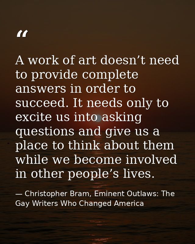 A work of art doesn’t need to provide complete answers in order to succeed. It needs only to excite us into asking quest — Christopher Bram, Eminent Outlaws: The Gay Writers Who Changed America