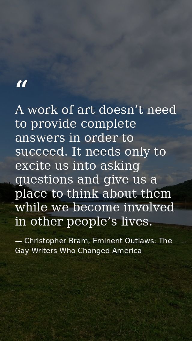 A work of art doesn’t need to provide complete answers in order to succeed. It needs only to excite us into asking quest — Christopher Bram, Eminent Outlaws: The Gay Writers Who Changed America
