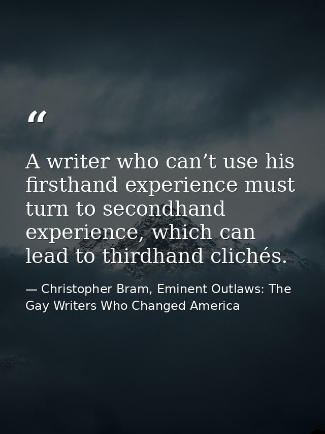A writer who can’t use his firsthand experience must turn to secondhand experience, which can lead to thirdhand clichés. — Christopher Bram, Eminent Outlaws: The Gay Writers Who Changed America