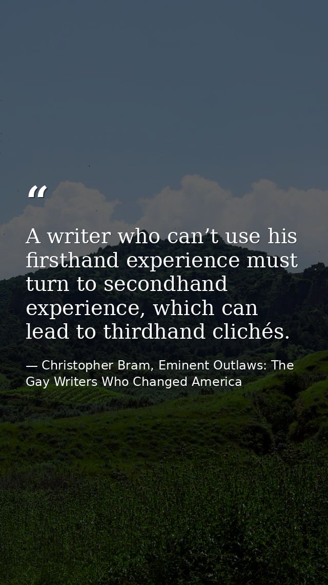 A writer who can’t use his firsthand experience must turn to secondhand experience, which can lead to thirdhand clichés. — Christopher Bram, Eminent Outlaws: The Gay Writers Who Changed America
