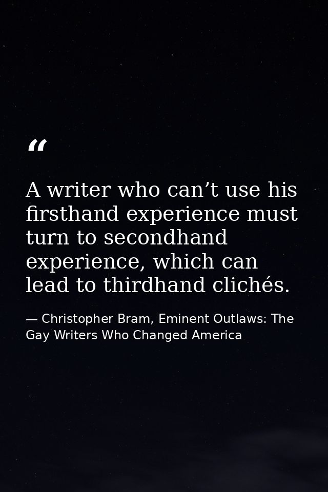 A writer who can’t use his firsthand experience must turn to secondhand experience, which can lead to thirdhand clichés. — Christopher Bram, Eminent Outlaws: The Gay Writers Who Changed America