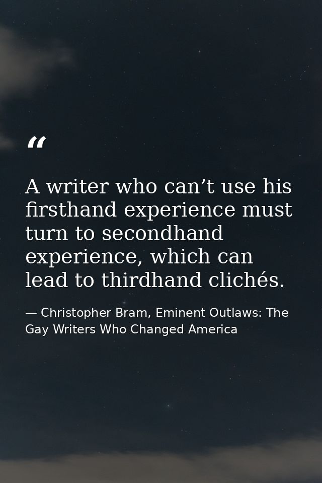 A writer who can’t use his firsthand experience must turn to secondhand experience, which can lead to thirdhand clichés. — Christopher Bram, Eminent Outlaws: The Gay Writers Who Changed America