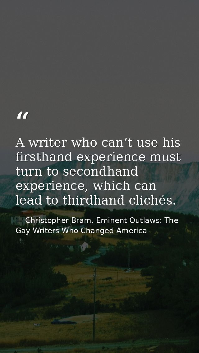 A writer who can’t use his firsthand experience must turn to secondhand experience, which can lead to thirdhand clichés. — Christopher Bram, Eminent Outlaws: The Gay Writers Who Changed America