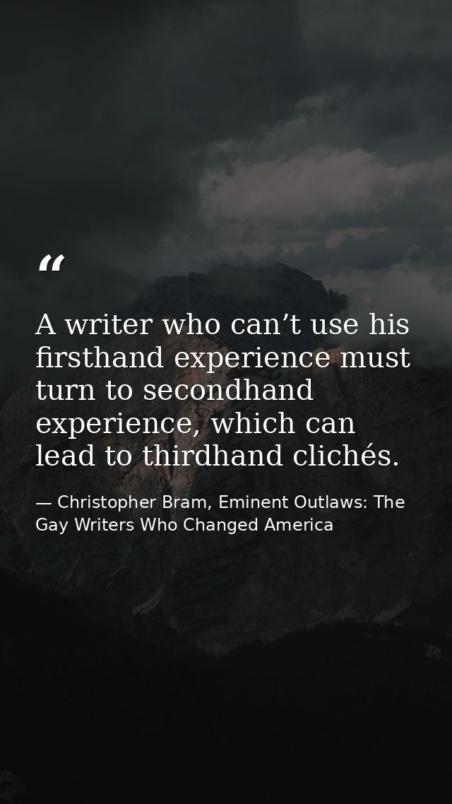 A writer who can’t use his firsthand experience must turn to secondhand experience, which can lead to thirdhand clichés. — Christopher Bram, Eminent Outlaws: The Gay Writers Who Changed America