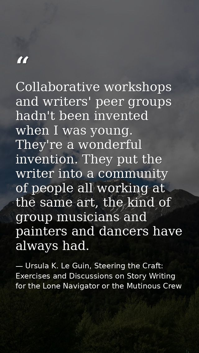 Collaborative workshops and writers' peer groups hadn't been invented when I was young. They're a wonderful invention. T — Ursula K. Le Guin, Steering the Craft: Exercises and Discussions on Story Writing for the Lone Navigator or the Mutinous Crew