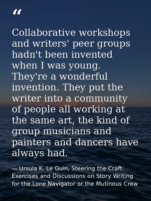 Collaborative workshops and writers' peer groups hadn't been invented when I was young. They're a wonderful invention. T — Ursula K. Le Guin, Steering the Craft: Exercises and Discussions on Story Writing for the Lone Navigator or the Mutinous Crew