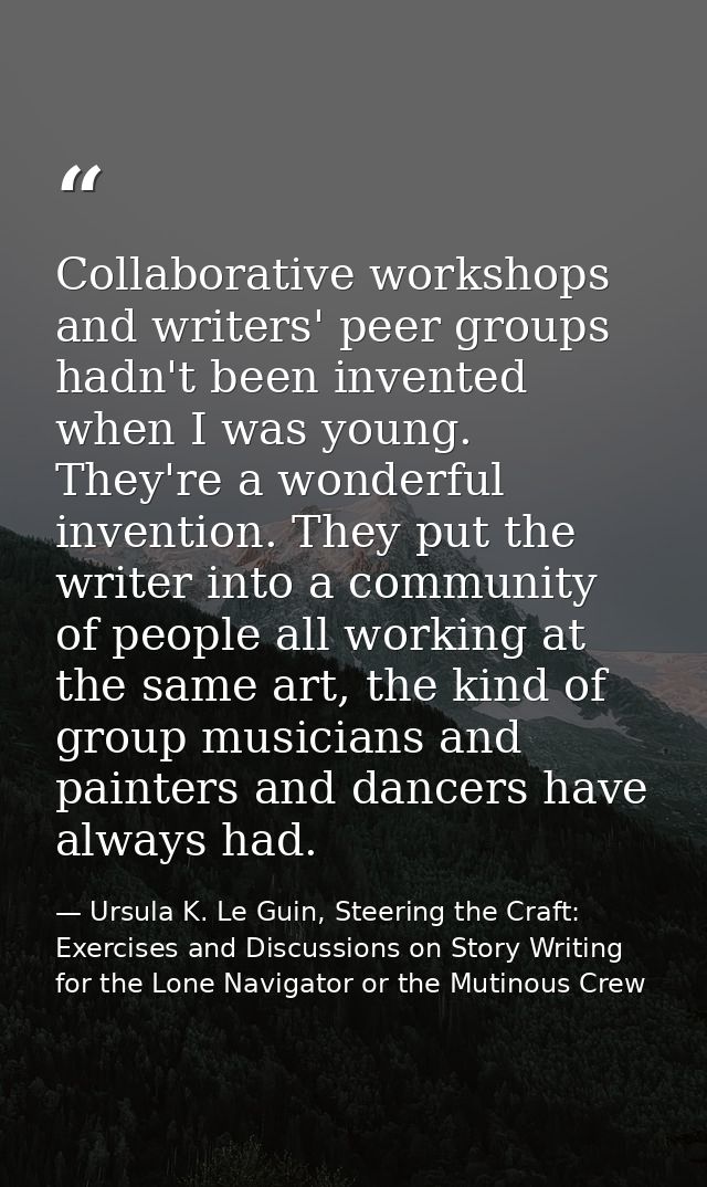 Collaborative workshops and writers' peer groups hadn't been invented when I was young. They're a wonderful invention. T — Ursula K. Le Guin, Steering the Craft: Exercises and Discussions on Story Writing for the Lone Navigator or the Mutinous Crew