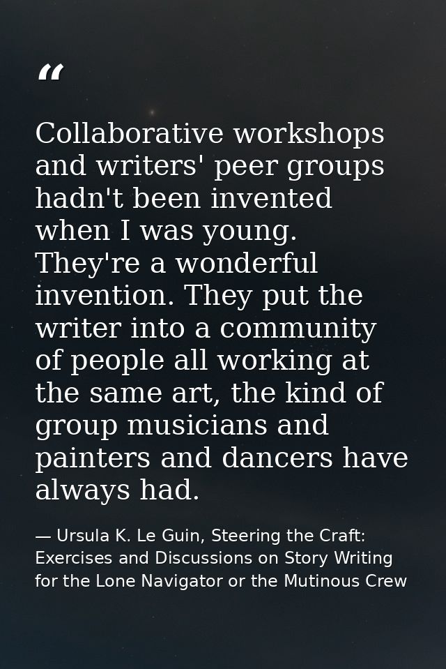 Collaborative workshops and writers' peer groups hadn't been invented when I was young. They're a wonderful invention. T — Ursula K. Le Guin, Steering the Craft: Exercises and Discussions on Story Writing for the Lone Navigator or the Mutinous Crew