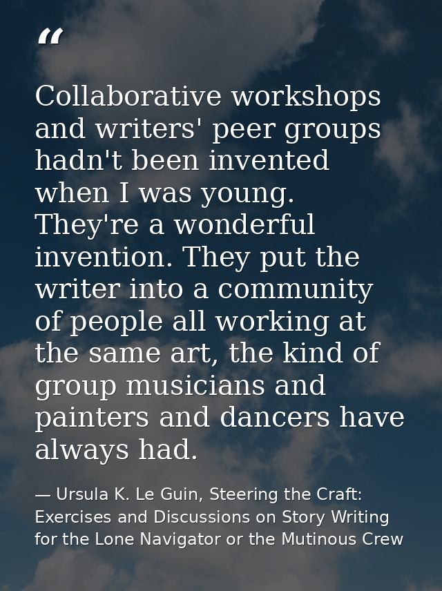 Collaborative workshops and writers' peer groups hadn't been invented when I was young. They're a wonderful invention. T — Ursula K. Le Guin, Steering the Craft: Exercises and Discussions on Story Writing for the Lone Navigator or the Mutinous Crew