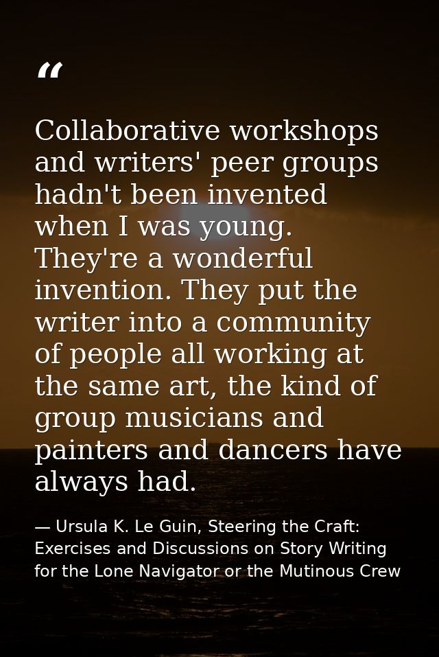 Collaborative workshops and writers' peer groups hadn't been invented when I was young. They're a wonderful invention. T — Ursula K. Le Guin, Steering the Craft: Exercises and Discussions on Story Writing for the Lone Navigator or the Mutinous Crew