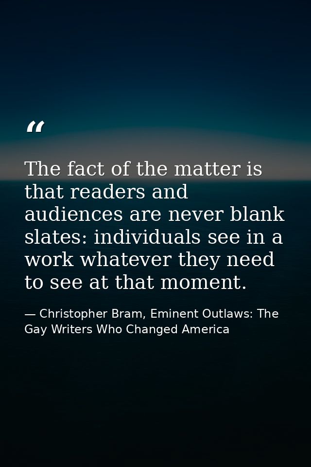 The fact of the matter is that readers and audiences are never blank slates: individuals see in a work whatever they nee — Christopher Bram, Eminent Outlaws: The Gay Writers Who Changed America