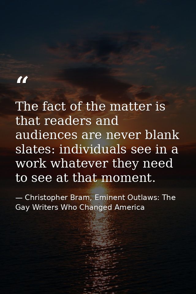 The fact of the matter is that readers and audiences are never blank slates: individuals see in a work whatever they nee — Christopher Bram, Eminent Outlaws: The Gay Writers Who Changed America