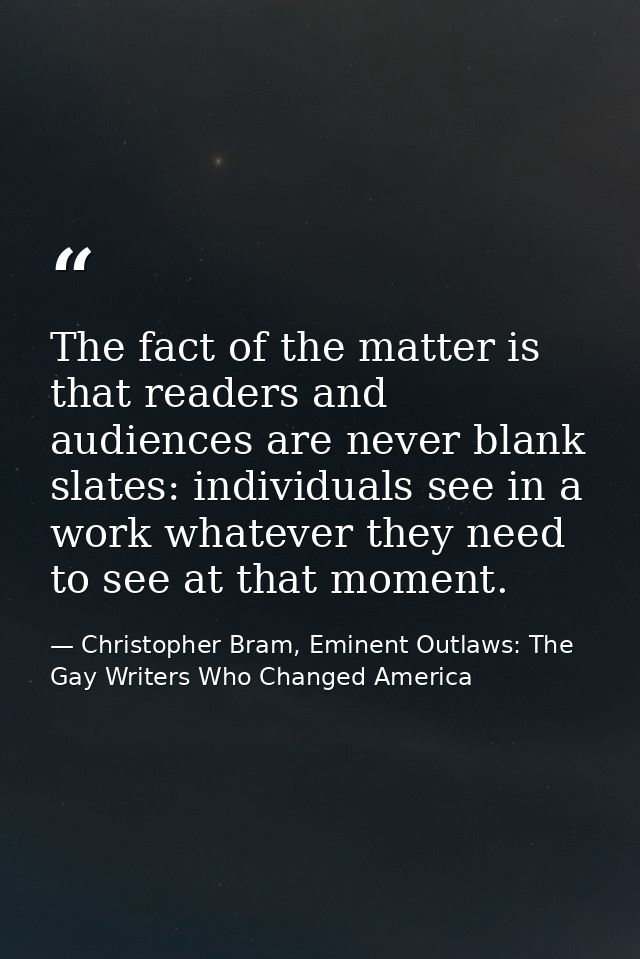 The fact of the matter is that readers and audiences are never blank slates: individuals see in a work whatever they nee — Christopher Bram, Eminent Outlaws: The Gay Writers Who Changed America