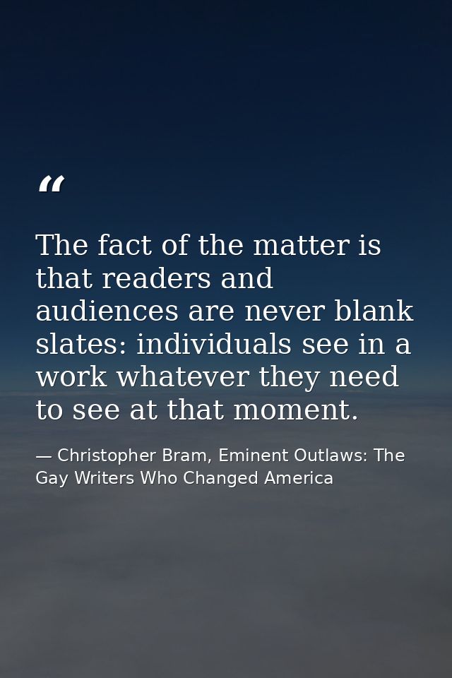 The fact of the matter is that readers and audiences are never blank slates: individuals see in a work whatever they nee — Christopher Bram, Eminent Outlaws: The Gay Writers Who Changed America