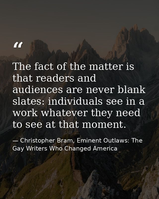 The fact of the matter is that readers and audiences are never blank slates: individuals see in a work whatever they nee — Christopher Bram, Eminent Outlaws: The Gay Writers Who Changed America