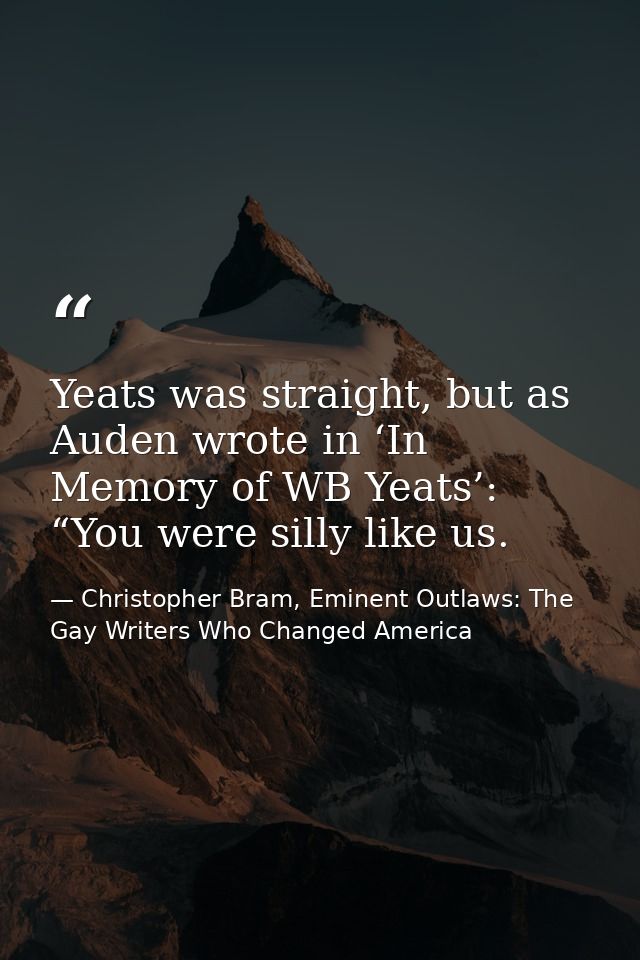 Yeats was straight, but as Auden wrote in ‘In Memory of WB Yeats’: “You were silly like us. — Christopher Bram, Eminent Outlaws: The Gay Writers Who Changed America