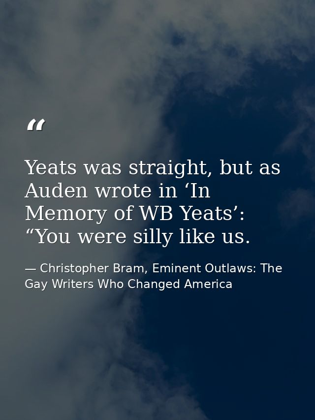 Yeats was straight, but as Auden wrote in ‘In Memory of WB Yeats’: “You were silly like us. — Christopher Bram, Eminent Outlaws: The Gay Writers Who Changed America